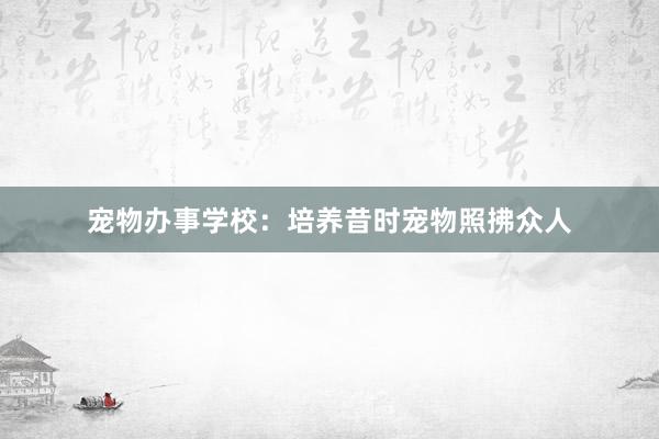 宠物办事学校：培养昔时宠物照拂众人